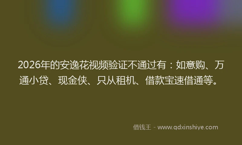 2026年的安逸花视频验证不通过有：如意购、万通小贷、现金侠、只从租机、借款宝速借通等。