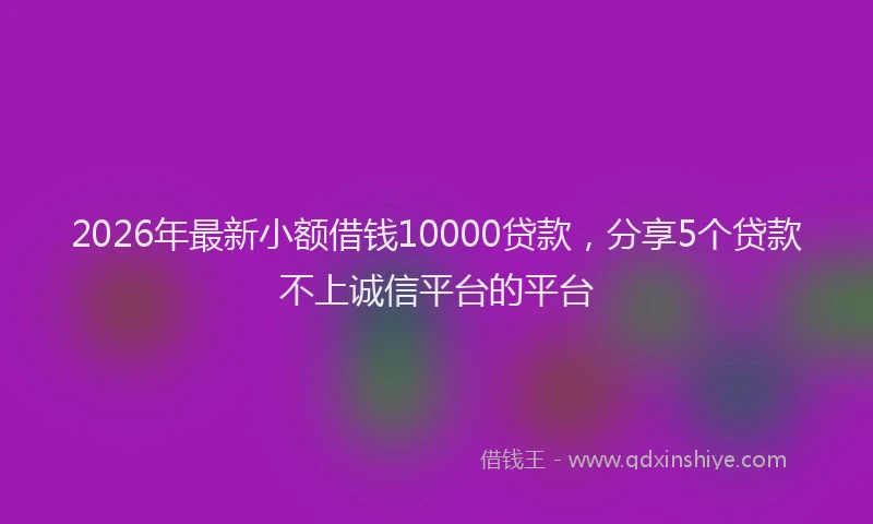 2026年最新小额借钱10000贷款，分享5个贷款不上诚信平台的平台