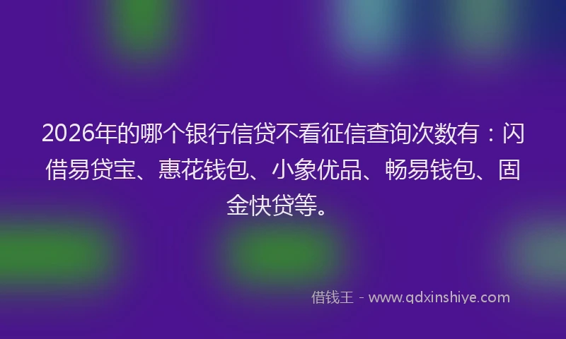 2026年的哪个银行信贷不看征信查询次数有：闪借易贷宝、惠花钱包、小象优品、畅易钱包、固金快贷等。