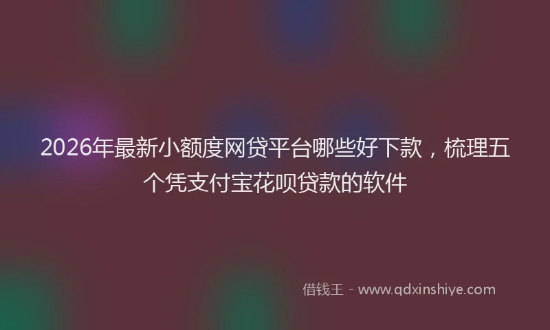 2026年最新小额度网贷平台哪些好下款，梳理五个凭支付宝花呗贷款的软件