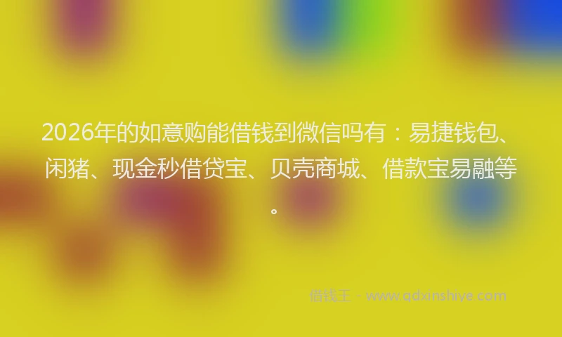 2026年的如意购能借钱到微信吗有：易捷钱包、闲猪、现金秒借贷宝、贝壳商城、借款宝易融等。