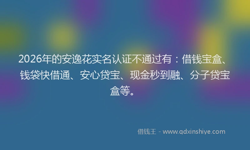2026年的安逸花实名认证不通过有：借钱宝盒、钱袋快借通、安心贷宝、现金秒到融、分子贷宝盒等。