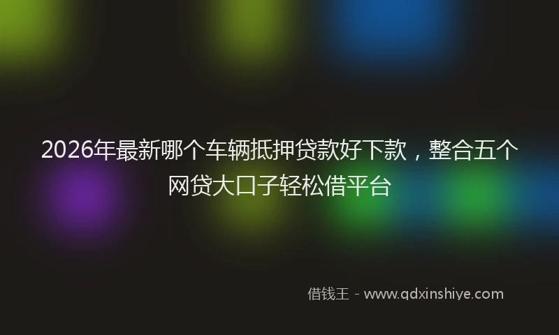 2026年最新哪个车辆抵押贷款好下款，整合五个网贷大口子轻松借平台