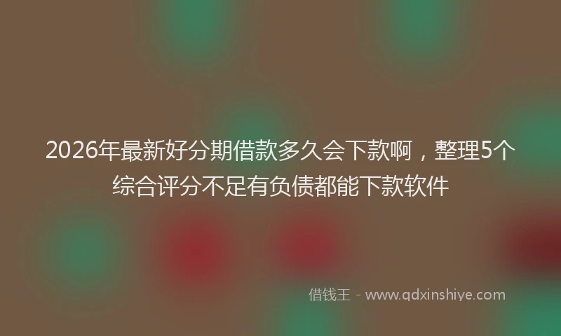 2026年最新好分期借款多久会下款啊，整理5个综合评分不足有负债都能下款软件