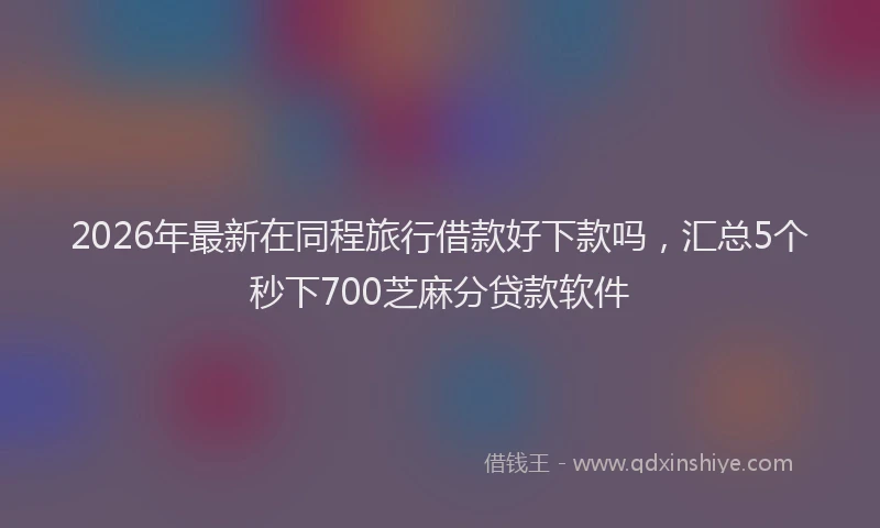 2026年最新在同程旅行借款好下款吗，汇总5个秒下700芝麻分贷款软件