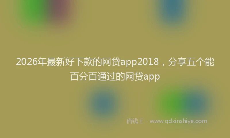 2026年最新好下款的网贷app2018，分享五个能百分百通过的网贷app