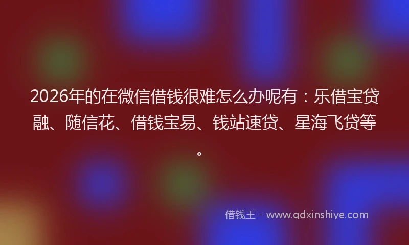 2026年的在微信借钱很难怎么办呢有：乐借宝贷融、随信花、借钱宝易、钱站速贷、星海飞贷等。
