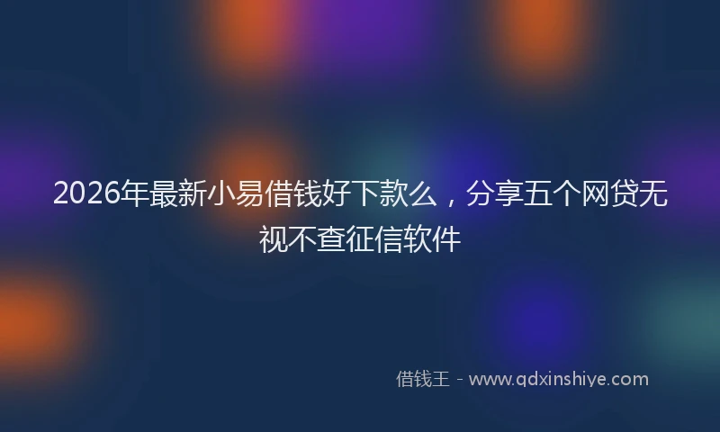 2026年最新小易借钱好下款么，分享五个网贷无视不查征信软件