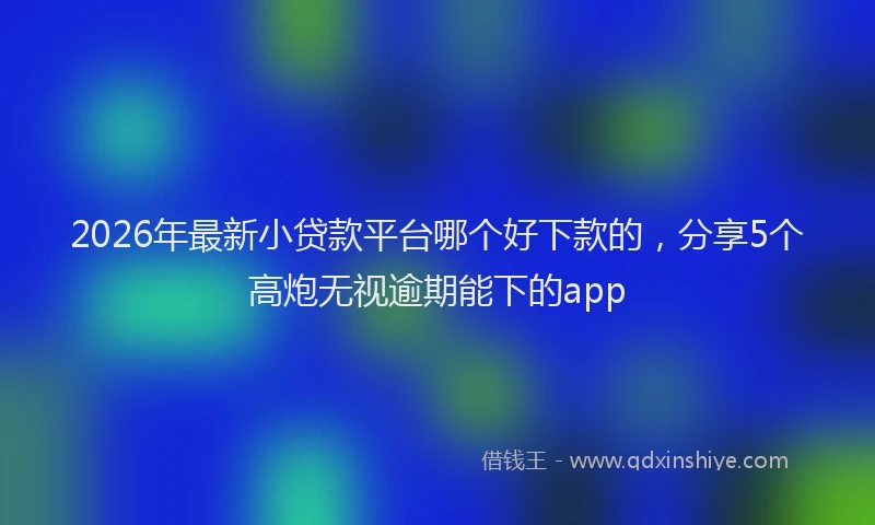 2026年最新小贷款平台哪个好下款的，分享5个高炮无视逾期能下的app