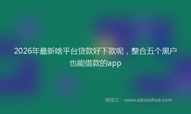 2026年最新啥平台贷款好下款呢，整合五个黑户也能借款的app