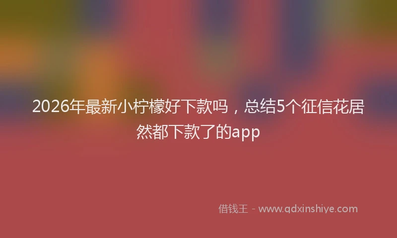 2026年最新小柠檬好下款吗，总结5个征信花居然都下款了的app
