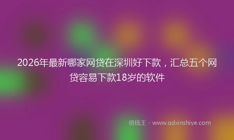 2026年最新哪家网贷在深圳好下款，汇总五个网贷容易下款18岁的软件