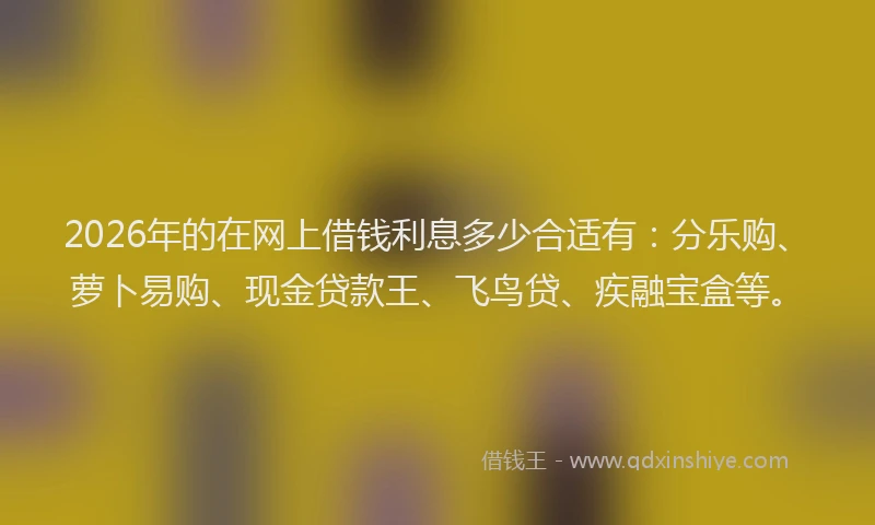 2026年的在网上借钱利息多少合适有:分乐购、萝卜易购、现金贷款王、飞鸟贷、疾融宝盒等。