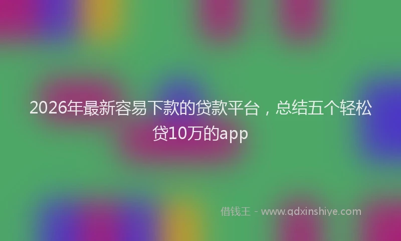 2026年最新容易下款的贷款平台，总结五个轻松贷10万的app