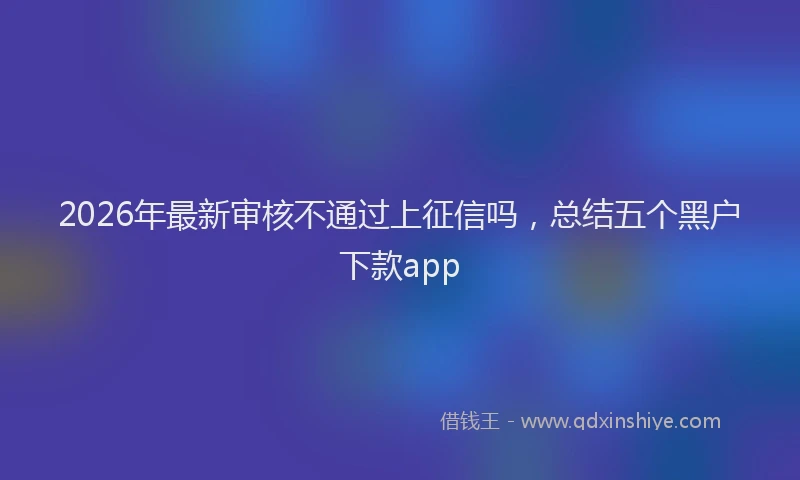 2026年最新审核不通过上征信吗，总结五个黑户下款app