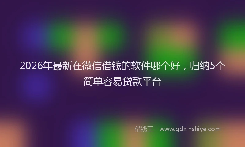 2026年最新在微信借钱的软件哪个好,归纳5个简单容易贷款平台