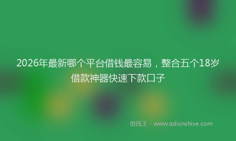 2026年最新哪个平台借钱最容易，整合五个18岁借款神器快速下款口子