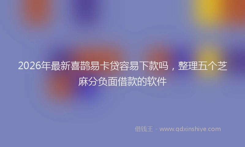 2026年最新喜鹊易卡贷容易下款吗,整理五个芝麻分负面借款的软件