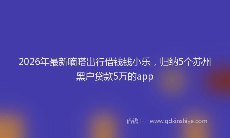 2026年最新嘀嗒出行借钱钱小乐，归纳5个苏州黑户贷款5万的app