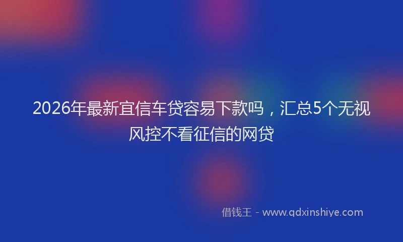 2026年最新宜信车贷容易下款吗，汇总5个无视风控不看征信的网贷