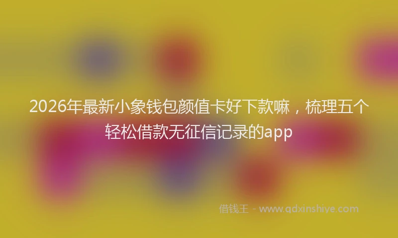 2026年最新小象钱包颜值卡好下款嘛，梳理五个轻松借款无征信记录的app