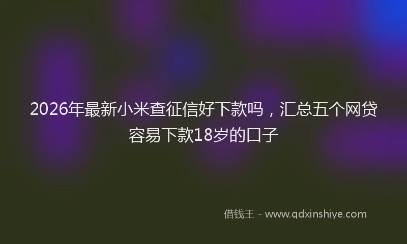 2026年最新小米查征信好下款吗，汇总五个网贷容易下款18岁的口子