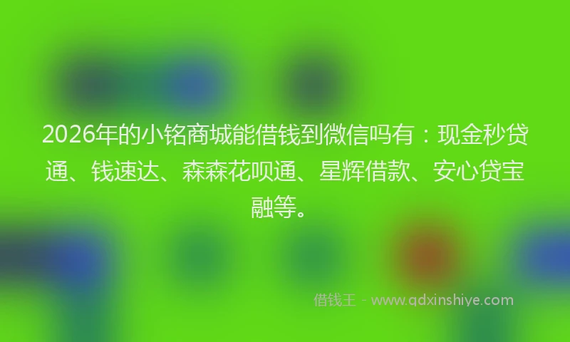 2026年的小铭商城能借钱到微信吗有：现金秒贷通、钱速达、森森花呗通、星辉借款、安心贷宝融等。