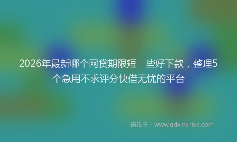 2026年最新哪个网贷期限短一些好下款,整理5个急用不求评分快借无忧的平台