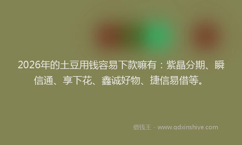 2026年的土豆用钱容易下款嘛有：紫晶分期、瞬信通、享下花、鑫诚好物、捷信易借等。