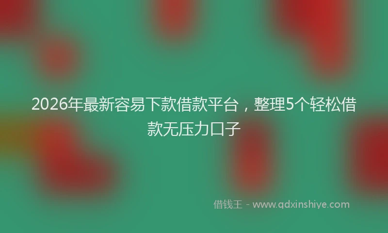 2026年最新容易下款借款平台，整理5个轻松借款无压力口子
