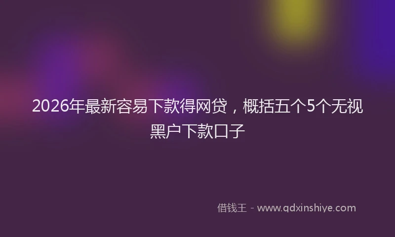 2026年最新容易下款得网贷，概括五个5个无视黑户下款口子