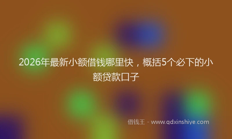 2026年最新小额借钱哪里快，概括5个必下的小额贷款口子