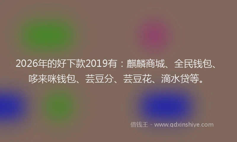 2026年的好下款2019有：麒麟商城、全民钱包、哆来咪钱包、芸豆分、芸豆花、滴水贷等。