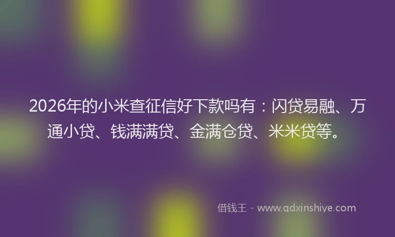 2026年的小米查征信好下款吗有：闪贷易融、万通小贷、钱满满贷、金满仓贷、米米贷等。