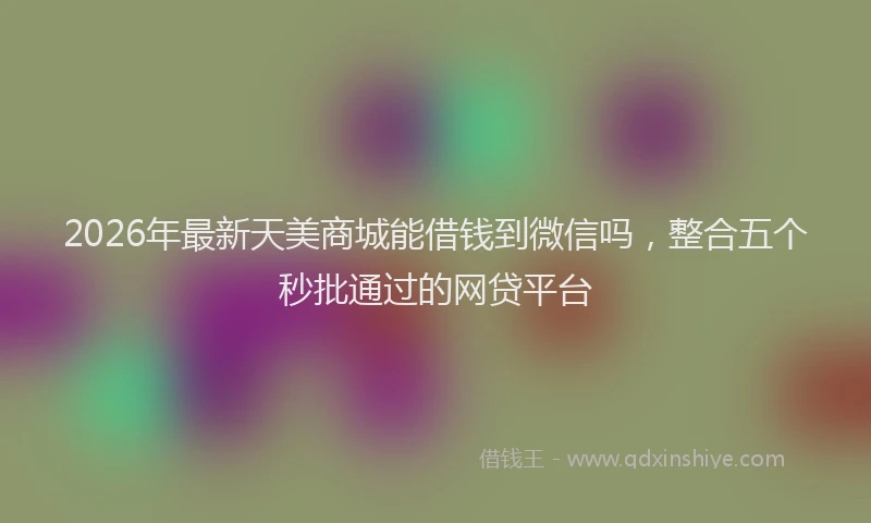 2026年最新天美商城能借钱到微信吗，整合五个秒批通过的网贷平台