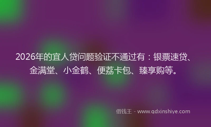 2026年的宜人贷问题验证不通过有：银票速贷、金满堂、小金鹤、便荔卡包、臻享购等。
