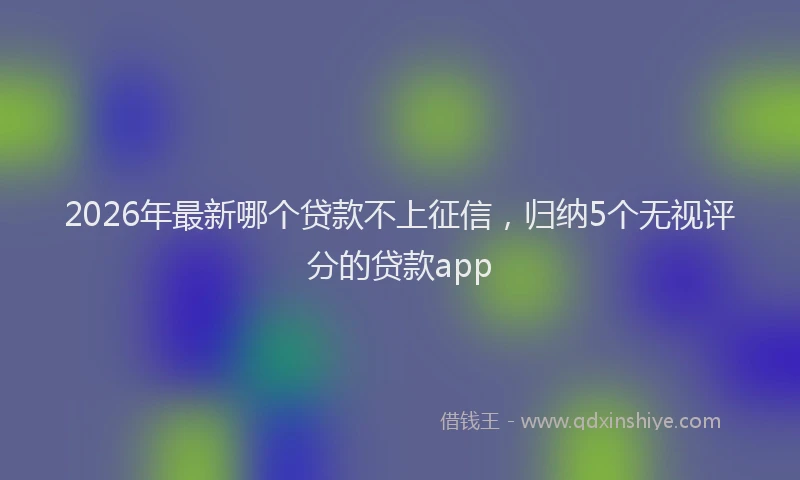 2026年最新哪个贷款不上征信,归纳5个无视评分的贷款app
