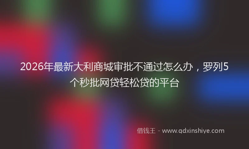 2026年最新大利商城审批不通过怎么办，罗列5个秒批网贷轻松贷的平台