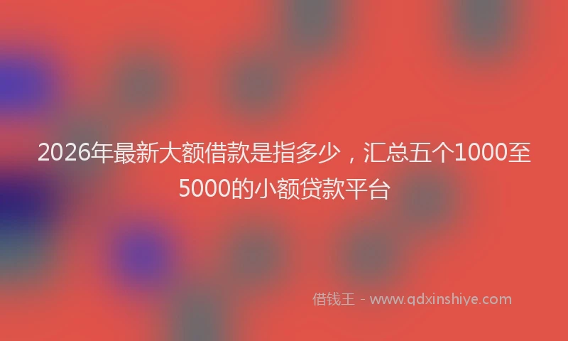 2026年最新大额借款是指多少，汇总五个1000至5000的小额贷款平台