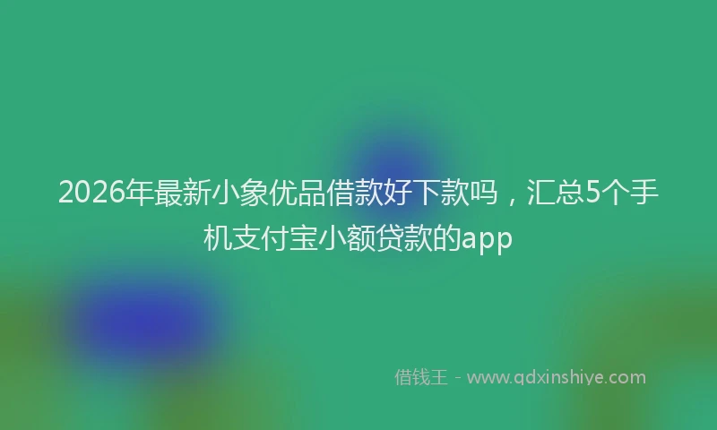 2026年最新小象优品借款好下款吗，汇总5个手机支付宝小额贷款的app