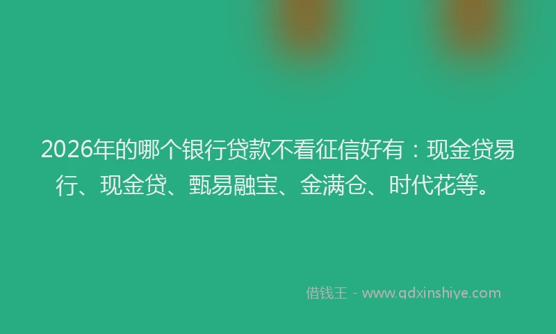 2026年的哪个银行贷款不看征信好有：现金贷易行、现金贷、甄易融宝、金满仓、时代花等。