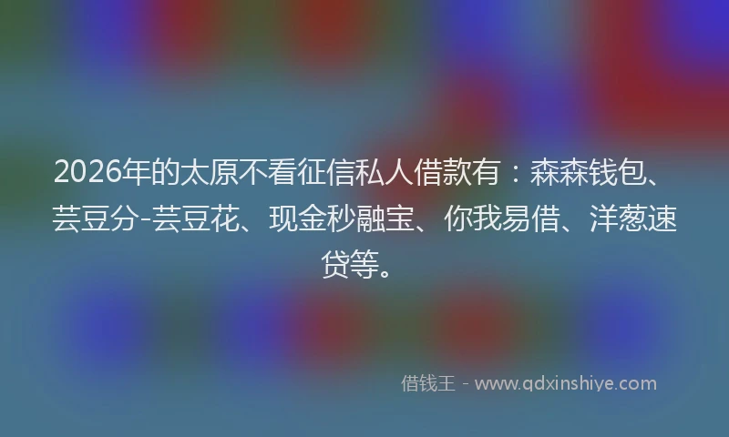 2026年的太原不看征信私人借款有：森森钱包、芸豆分-芸豆花、现金秒融宝、你我易借、洋葱速贷等。