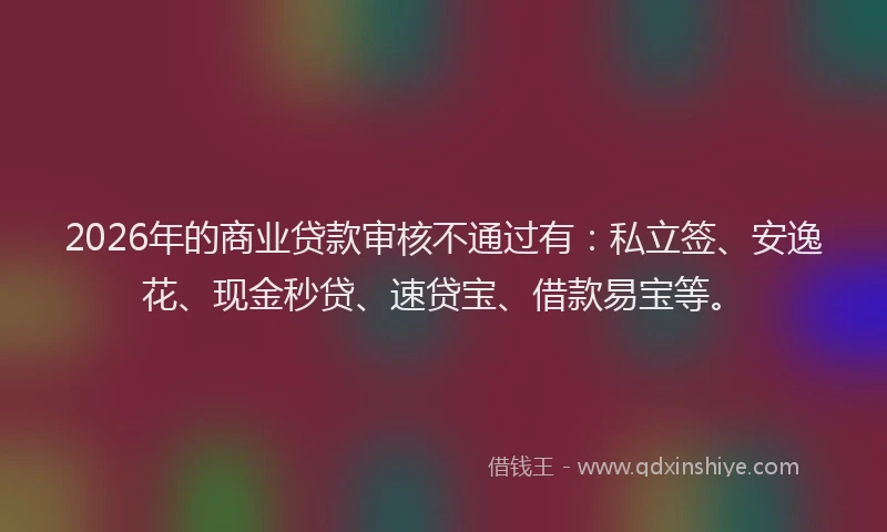 2026年的商业贷款审核不通过有:私立签、安逸花、现金秒贷、速贷宝、借款易宝等。