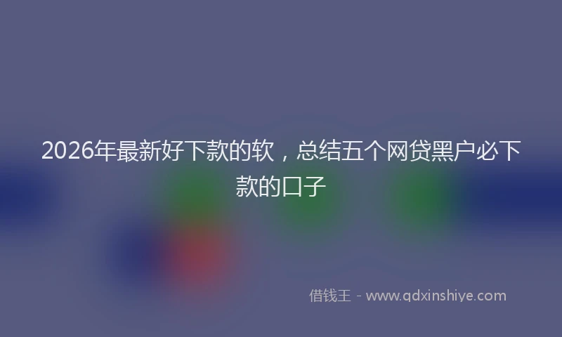 2026年最新好下款的软，总结五个网贷黑户必下款的口子