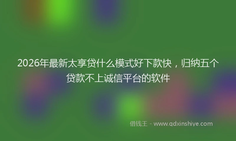 2026年最新太享贷什么模式好下款快，归纳五个贷款不上诚信平台的软件