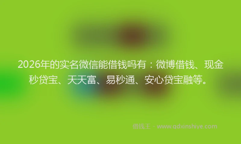 2026年的实名微信能借钱吗有：微博借钱、现金秒贷宝、天天富、易秒通、安心贷宝融等。