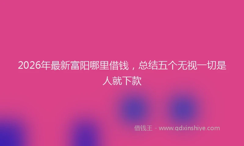 2026年最新富阳哪里借钱，总结五个无视一切是人就下款