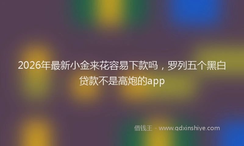 2026年最新小金来花容易下款吗，罗列五个黑白贷款不是高炮的app