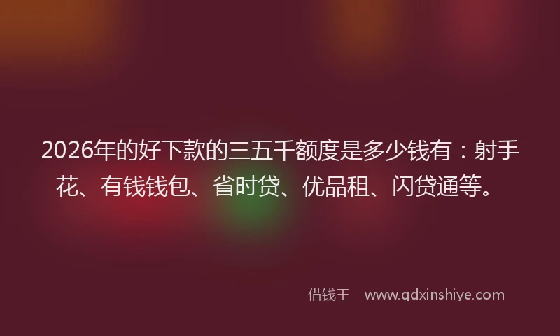 2026年的好下款的三五千额度是多少钱有：射手花、有钱钱包、省时贷、优品租、闪贷通等。