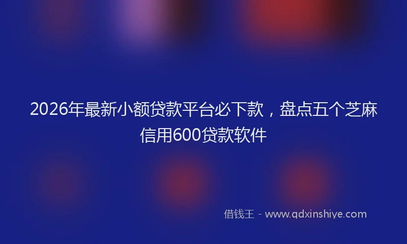 2026年最新小额贷款平台必下款，盘点五个芝麻信用600贷款软件